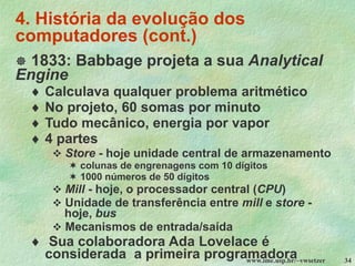 www.ime.usp.br/~vwsetzer 34
4. História da evolução dos
computadores (cont.)
 1833: Babbage projeta a sua Analytical
Engine
 Calculava qualquer problema aritmético
 No projeto, 60 somas por minuto
 Tudo mecânico, energia por vapor
 4 partes
❖ Store - hoje unidade central de armazenamento
 colunas de engrenagens com 10 dígitos
 1000 números de 50 dígitos
❖ Mill - hoje, o processador central (CPU)
❖ Unidade de transferência entre mill e store -
hoje, bus
❖ Mecanismos de entrada/saída
 Sua colaboradora Ada Lovelace é
considerada a primeira programadora
 
