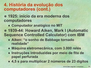 www.ime.usp.br/~vwsetzer 35
4. História da evolução dos
computadores (cont.)
 1925: início da era moderna dos
computadores
 Computador analógico no MIT
 1939-44: Howard Aiken, Mark I (Automatic
Sequence Controlled Calculator) com IBM
 Aiken: “o sonho de Babbage tornado
realidade”
 Máquina eletromecânica, com 3.000 relés
 Instruções introduzidas por meio de fita de
papel perfurada
 4,5 s para multiplicar 2 números de 23 dígitos
 
