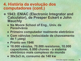 www.ime.usp.br/~vwsetzer 36
4. História da evolução dos
computadores (cont.)
 1943: ENIAC (Electronic Integrator and
Calculator), de Presper Eckert e John
Mauchly
 Na Moore School of Eng., Univ. da
Pensilvânia
 Primeiro computador realmente eletrônico
 Com válvulas (velocidade de chaveamento
de 1 seg)
 Pronto em 1946
 18.000 vávulas, 70.000 resistores, 10.000
capacitores, 6.000 chaves - o sistema
eletrônico mais complexo do mundo
 30x3x3 m, consumo de 140 kw
 