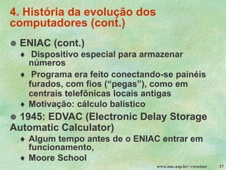 www.ime.usp.br/~vwsetzer 37
4. História da evolução dos
computadores (cont.)
 ENIAC (cont.)
 Dispositivo especial para armazenar
números
 Programa era feito conectando-se painéis
furados, com fios (“pegas”), como em
centrais telefônicas locais antigas
 Motivação: cálculo balístico
 1945: EDVAC (Electronic Delay Storage
Automatic Calculator)
 Algum tempo antes de o ENIAC entrar em
funcionamento,
 Moore School
 