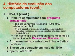www.ime.usp.br/~vwsetzer 38
4. História da evolução dos
computadores (cont.)
 EDVAC (cont.)
 Primeiro computador com programa
armazenado
❖ Idéia de John von Neumann (1903-1957) -
relatório de 1945
1o. a perceber que os computadores executam
funções lógicas, e que os aspectos elétricos eram
secundários
❖ Por isso o tipo dos computadores modernos é
denominado de Máquina von Neumann
 Armazenamento central por linha acústica
de atraso
 Entrou em operação em maio de 1949
 operou até 1962
 