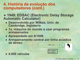 www.ime.usp.br/~vwsetzer 39
4. História da evolução dos
computadores (cont.)
 1949: EDSAC (Electronic Delay Storage
Automatic Calculator)
 Desenvolvido por Wilkes, Univ. de
Cambridge, Inglaterra
 1a. máquina do mundo a usar programas
armazenados
 Apresentado em 6/1949
 Armazenamento central por linha acústica
de atraso
 4.000 válvulas
Gerador/
Amplific.
1450 m/s
 