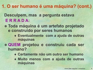 www.ime.usp.br/~vwsetzer 4
1. O ser humano é uma máquina? (cont.)
Desculpem, mas a pergunta estava
E R R A D A:
 Toda máquina é um artefato projetado
e construído por seres humanos
 Eventualmente com a ajuda de outras
máquinas
 QUEM projetou e construiu cada ser
humano?
 Certamente não um outro ser humano
 Muito menos com a ajuda de outras
máquinas
 