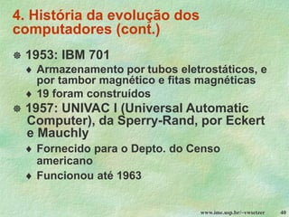 www.ime.usp.br/~vwsetzer 40
4. História da evolução dos
computadores (cont.)
 1953: IBM 701
 Armazenamento por tubos eletrostáticos, e
por tambor magnético e fitas magnéticas
 19 foram construídos
 1957: UNIVAC I (Universal Automatic
Computer), da Sperry-Rand, por Eckert
e Mauchly
 Fornecido para o Depto. do Censo
americano
 Funcionou até 1963
 