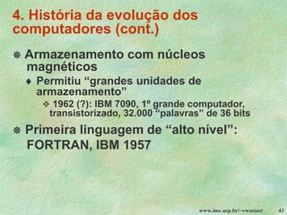 www.ime.usp.br/~vwsetzer 43
4. História da evolução dos
computadores (cont.)
 Armazenamento com núcleos
magnéticos
 Permitiu “grandes unidades de
armazenamento”
❖ 1962 (?): IBM 7090, 1º grande computador,
transistorizado, 32.000 “palavras” de 36 bits
 Primeira linguagem de “alto nível”:
FORTRAN, IBM 1957
 