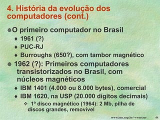 www.ime.usp.br/~vwsetzer 44
4. História da evolução dos
computadores (cont.)
O primeiro computador no Brasil
 1961 (?)
 PUC-RJ
 Burroughs (650?), com tambor magnético
 1962 (?): Primeiros computadores
transistorizados no Brasil, com
núcleos magnéticos
 IBM 1401 (4.000 ou 8.000 bytes), comercial
 IBM 1620, na USP (20.000 dígitos decimais)
❖ 1º disco magnético (1964): 2 Mb, pilha de
discos grandes, removível
 