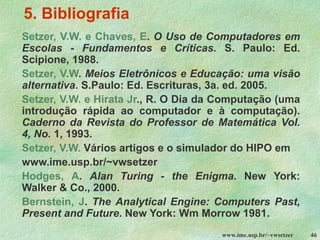 www.ime.usp.br/~vwsetzer 46
5. Bibliografia
Setzer, V.W. e Chaves, E. O Uso de Computadores em
Escolas - Fundamentos e Críticas. S. Paulo: Ed.
Scipione, 1988.
Setzer, V.W. Meios Eletrônicos e Educação: uma visão
alternativa. S.Paulo: Ed. Escrituras, 3a. ed. 2005.
Setzer, V.W. e Hirata Jr., R. O Dia da Computação (uma
introdução rápida ao computador e à computação).
Caderno da Revista do Professor de Matemática Vol.
4, No. 1, 1993.
Setzer, V.W. Vários artigos e o simulador do HIPO em
www.ime.usp.br/~vwsetzer
Hodges, A. Alan Turing - the Enigma. New York:
Walker & Co., 2000.
Bernstein, J. The Analytical Engine: Computers Past,
Present and Future. New York: Wm Morrow 1981.
 