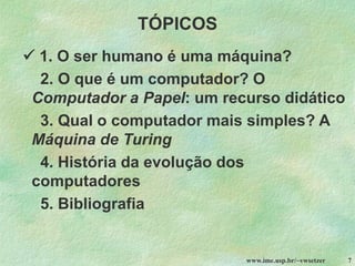 www.ime.usp.br/~vwsetzer 7
TÓPICOS
✓ 1. O ser humano é uma máquina?
2. O que é um computador? O
Computador a Papel: um recurso didático
3. Qual o computador mais simples? A
Máquina de Turing
4. História da evolução dos
computadores
5. Bibliografia
 