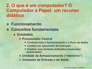 www.ime.usp.br/~vwsetzer 8
2. O que é um computador? O
Computador a Papel: um recurso
didático
 Funcionamento
 Conceitos fundamentais
 Unidades
❖ Processador Central
 Controla todo o funcionamento e o fluxo de dados
 Contém um Apontador de Instrução
 Contém uma Unidade Aritmética (mostrador:
acumulador)
❖ Unidade de Armazenamento (“mémória”)
❖ Unidades de Entrada e de Saída
 