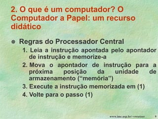 www.ime.usp.br/~vwsetzer 9
2. O que é um computador? O
Computador a Papel: um recurso
didático
 Regras do Processador Central
1. Leia a instrução apontada pelo apontador
de instrução e memorize-a
2. Mova o apontador de instrução para a
próxima posição da unidade de
armazenamento (“memória”)
3. Execute a instrução memorizada em (1)
4. Volte para o passo (1)
 