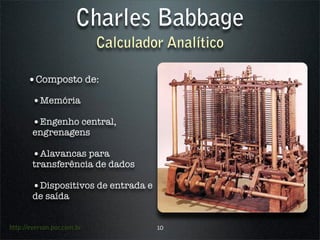 Charles Babbage
                            Calculador Analítico

      •Composto de:
        •Memória
        •Engenho central,
        engrenagens

        •Alavancas para
        transferência de dados

        •Dispositivos de entrada e
        de saída


http://everson.por.com.br            10
 