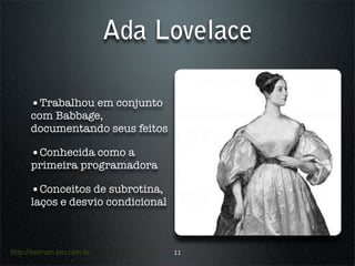 Ada Lovelace

      •Trabalhou em conjunto
      com Babbage,
      documentando seus feitos

      •Conhecida como a
      primeira programadora

      •Conceitos de subrotina,
      laços e desvio condicional



http://everson.por.com.br          11
 