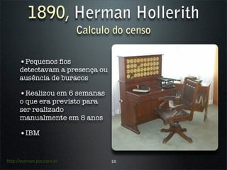 1890, Herman Hollerith
                            Calculo do censo

      •Pequenos ﬁos
      detectavam a presença ou
      ausência de buracos

      •Realizou em 6 semanas
      o que era previsto para
      ser realizado
      manualmente em 8 anos

      •IBM


http://everson.por.com.br          12
 