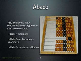 Ábaco

      •Na região do Mar
      Mediterrâneo surgiram o
      alfabeto e o ábaco

        •Calx = mármore
        •Calculus = bolinha de
        mármore

        •Calculare = fazer cálculos


http://everson.por.com.br             3
 