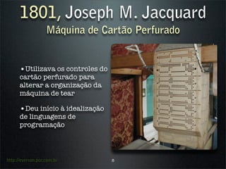 1801, Joseph M. Jacquard
                   Máquina de Cartão Perfurado


      •Utilizava os controles do
      cartão perfurado para
      alterar a organização da
      máquina de tear

      •Deu início à idealização
      de linguagens de
      programação



http://everson.por.com.br          8
 