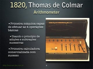 1820, Thomas de Colmar
                            Arithmometer

      •Primeira máquina capaz
      de efetuar as 4 operações
      básicas

        •Usando o princípio de
        adições e subtrações
        sucessivas

      •Primeira calculadora
      comercializada com
      sucesso


http://everson.por.com.br         9
 