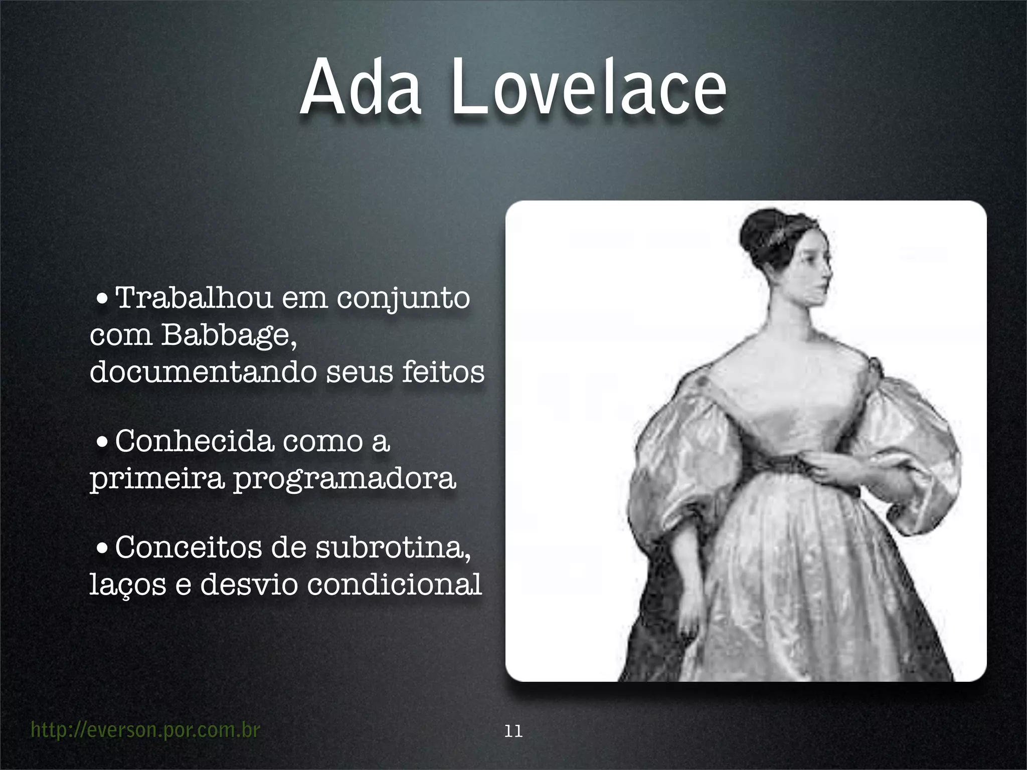 http://everson.por.com.br
Ada Lovelace
•Trabalhou em conjunto
com Babbage,
documentando seus feitos
•Conhecida como a
primeira programadora
•Conceitos de subrotina,
laços e desvio condicional
11
 