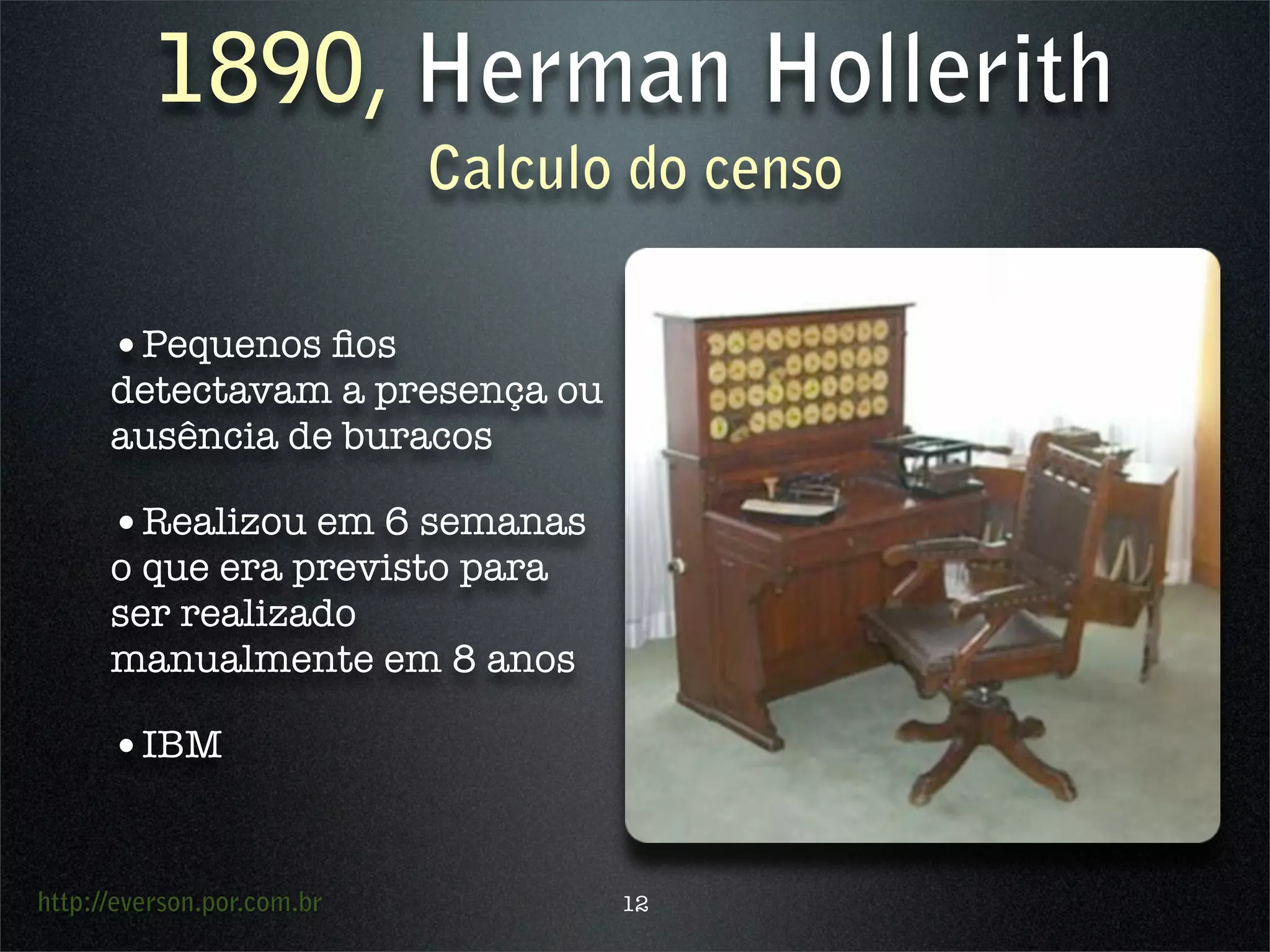 http://everson.por.com.br
1890, Herman Hollerith
Calculo do censo
•Pequenos ﬁos
detectavam a presença ou
ausência de buracos
•Realizou em 6 semanas
o que era previsto para
ser realizado
manualmente em 8 anos
•IBM
12
 