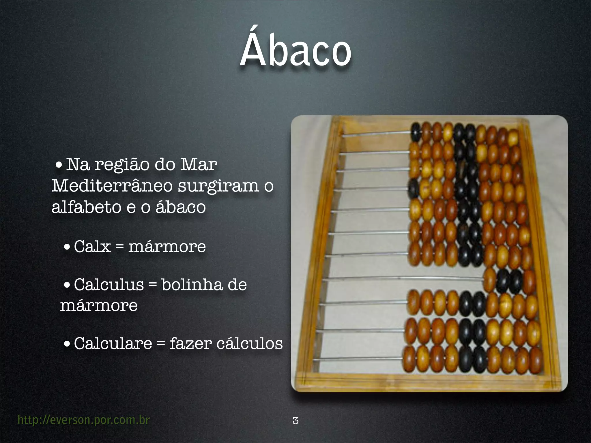 http://everson.por.com.br
Ábaco
•Na região do Mar
Mediterrâneo surgiram o
alfabeto e o ábaco
•Calx = mármore
•Calculus = bolinha de
mármore
•Calculare = fazer cálculos
3
 