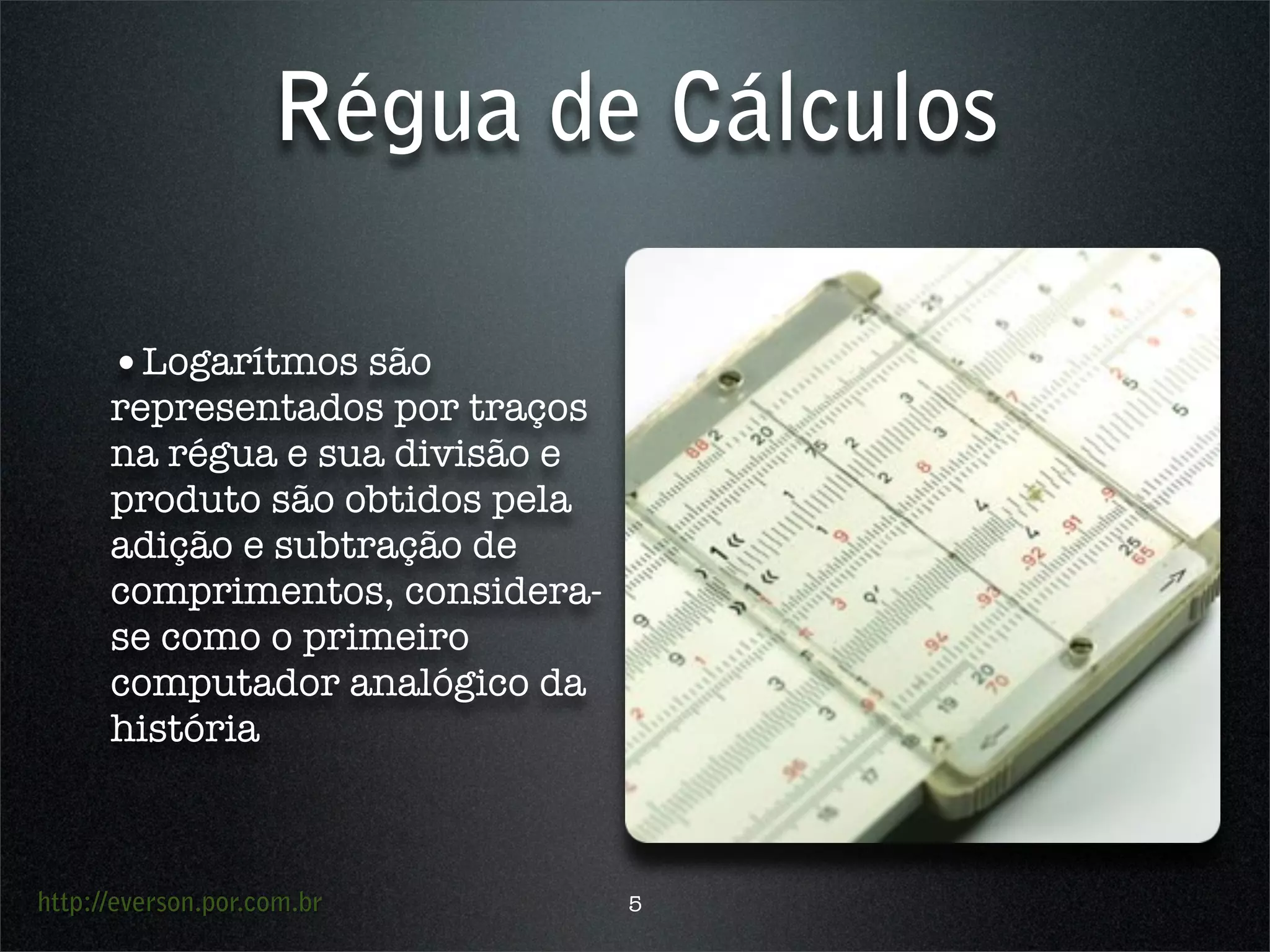 http://everson.por.com.br
Régua de Cálculos
•Logarítmos são
representados por traços
na régua e sua divisão e
produto são obtidos pela
adição e subtração de
comprimentos, considera-
se como o primeiro
computador analógico da
história
5
 