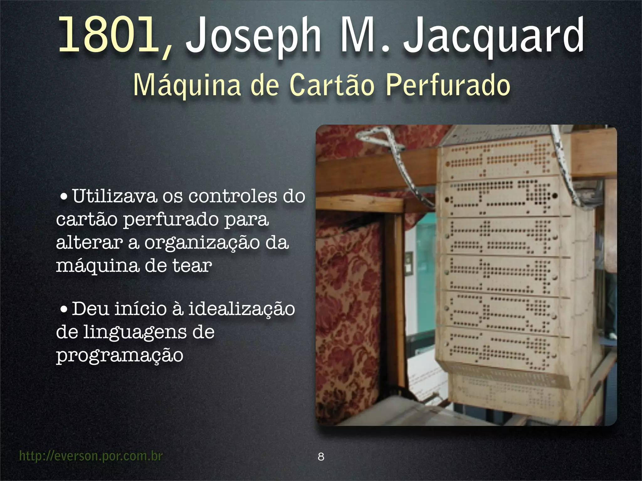 http://everson.por.com.br
1801, Joseph M. Jacquard
Máquina de Cartão Perfurado
•Utilizava os controles do
cartão perfurado para
alterar a organização da
máquina de tear
•Deu início à idealização
de linguagens de
programação
8
 