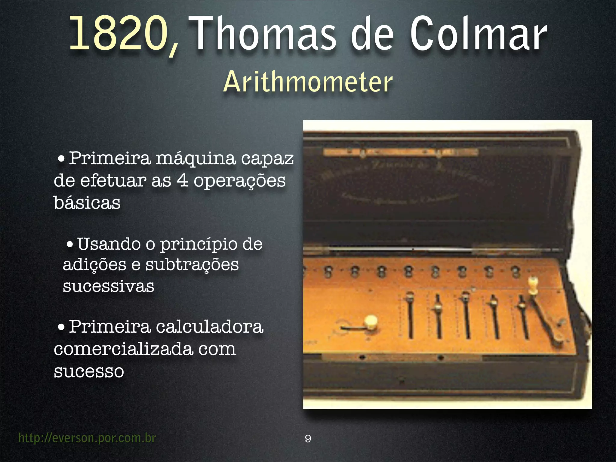 http://everson.por.com.br
1820,Thomas de Colmar
Arithmometer
•Primeira máquina capaz
de efetuar as 4 operações
básicas
•Usando o princípio de
adições e subtrações
sucessivas
•Primeira calculadora
comercializada com
sucesso
9
 