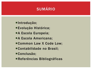 Introdução;
Evolução Histórica;
A Escola Europeia;
A Escola Americana;
Common Law X Code Low;
Contabilidade no Brasil;
Conclusão;
Referências Bibliográficas
SUMÁRIO
 