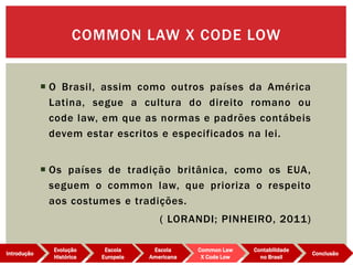 COMMON LAW X CODE LOW
Evolução
Histórica
Introdução
Escola
Europeia
Escola
Americana
Common Law
X Code Low
Contabilidade
no Brasil
Conclusão
 O Brasil, assim como outros países da América
Latina, segue a cultura do direito romano ou
code law, em que as normas e padrões contábeis
devem estar escritos e especificados na lei.
 Os países de tradição britânica, como os EUA,
seguem o common law, que prioriza o respeito
aos costumes e tradições.
( LORANDI; PINHEIRO, 2011)
 