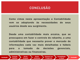 Como vimos nesta apresentação a Contabilidade
vem se adaptando às necessidades de seus
usuários desde seu surgimento.
Desde uma contabilidade mais arcaica, que se
preocupava em fazer o controle do rebanho, a uma
contabilidade que necessita prover o mercado de
informações cada vez mais detalhadas e hábeis
para a tomada de decisões gerenciais,
administrativas ou financeiras.
CONCLUSÃO
Evolução
Histórica
Introdução
Escola
Europeia
Escola
Americana
Common Law
X Code Low
Contabilidade
no Brasil
Conclusão
 