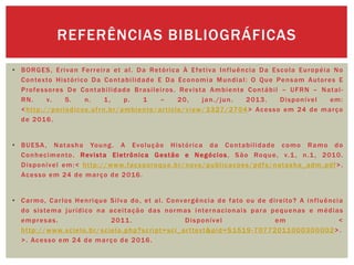 • BORGES, Erivan Ferreira et al. Da Retórica À Efetiva Influência Da Escola Européia No
Contexto Histórico Da Contabilidade E Da Economia Mundial: O Que Pensam Autores E
Professores De Contabilidade Brasileiros. Revista Ambiente Contábil – UFRN – Natal-
RN. v. 5. n. 1, p. 1 – 20, jan./jun. 2013. Disponível em:
<http://periodicos.ufrn.br/ambiente/article/view/3327/2704> Acesso em 24 de março
de 2016.
• BUESA, Natasha Young. A Evolução Histórica da Contabilidade como Ramo do
Conhecimento. Revista Eletrônica Gestão e Negócios, São Roque, v.1, n.1, 2010.
Disponível em:< http://www.facsaoroque.br/novo/publicacoes/pdfs/natasha_adm.pdf>.
Acesso em 24 de março de 2016.
• Carmo, Carlos Henrique Silva do, et al. Convergência de fato ou de direito? A influência
do sistema jurídico na aceitação das normas internacionais para pequenas e médias
empresas. 2011. Disponível em <
http://www.scielo.br/scielo.php?script=sci_arttext&pid=S1519-70772011000300002>.
>. Acesso em 24 de março de 2016.
REFERÊNCIAS BIBLIOGRÁFICAS
 