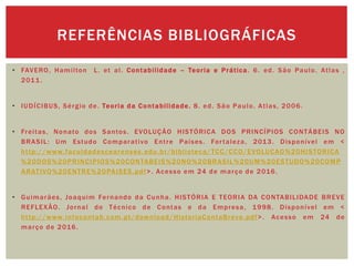 • FAVERO, Hamilton L. et al. Contabilidade – Teoria e Prática. 6. ed. São Paulo. Atlas ,
2011.
• IUDÍCIBUS, Sérgio de. Teoria da Contabilidade. 8. ed. São Paulo. Atlas, 2006.
• Freitas, Nonato dos Santos. EVOLUÇÃO HISTÓRICA DOS PRINCÍPIOS CONTÁBEIS NO
BRASIL: Um Estudo Comparativo Entre Países. Fortaleza, 2013. Disponível em <
http://www.faculdadescearenses.edu.br/biblioteca/TCC/CCO/EVOLUCAO%20HISTORICA
%20DOS%20PRINCIPIOS%20CONTABEIS%20NO%20BRASIL%20UM%20ESTUDO%20COMP
ARATIVO%20ENTRE%20PAISES.pdf>. Acesso em 24 de março de 2016.
• Guimarães, Joaquim Fernando da Cunha. HISTÓRIA E TEORIA DA CONTABILIDADE BREVE
REFLEXÃO. Jornal do Técnico de Contas e da Empresa, 1998. Disponível em <
http://www.infocontab.com.pt/download/HistoriaContaBreve.pdf>. Acesso em 24 de
março de 2016.
REFERÊNCIAS BIBLIOGRÁFICAS
 