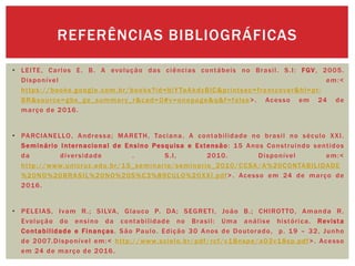 • LEITE, Carlos E. B. A evolução das ciências contábeis no Brasil. S.I: FGV, 2005.
Disponível em:<
https://books.google.com.br/books?id=biYTaAkdyBIC&printsec=frontcover&hl=pt-
BR&source=gbs_ge_summary_r&cad=0#v=onepage&q&f=false>. Acesso em 24 de
março de 2016.
• PARCIANELLO, Andressa; MARETH, Taciana. A contabilidade no brasil no século XXI.
Seminário Internacional de Ensino Pesquisa e Extensão: 15 Anos Construindo sentidos
da diversidade . S.I, 2010. Disponível em:<
http://www.unicruz.edu.br/15_seminario/seminario_2010/CCSA/A%20CONTABILIDADE
%20NO%20BRASIL%20NO%20S%C3%89CULO%20XXI.pdf>. Acesso em 24 de março de
2016.
• PELEIAS, Ivam R.; SILVA, Glauco P. DA; SEGRETI, João B.; CHIROTTO, Amanda R.
Evolução do ensino da contabilidade no Brasil: Uma análise histórica. Revista
Contabilidade e Finanças. São Paulo. Edição 30 Anos de Doutorado, p. 19 – 32, Junho
de 2007.Disponível em:< http://www.scielo.br/pdf/rcf/v18nspe/a03v18sp.pdf>. Acesso
em 24 de março de 2016.
REFERÊNCIAS BIBLIOGRÁFICAS
 