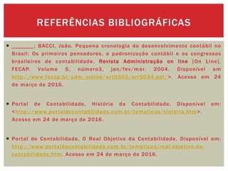  _______; BACCI, João. Pequena cronologia do desenvolvimento contábil no
Brasil: Os primeiros pensadores, a padronização contábil e os congressos
brasileiros de contabilidade. Revista Administração on line [On Line].
FECAP. Volume 5, número3, jan/fev/mar. 2004. Disponível em
http://www.fecap.br/adm_online/art0503/art5034.pdf/>. Acesso em 24
de março de 2016.
 Portal de Contabilidade, História da Contabilidade. Disponível em:
<http://www.portaldecontabilidade.com.br/tematicas/historia.htm>.
Acesso em 24 de março de 2016.
 Portal de Contabilidade, O Real Objetivo da Contabilidade. Disponível em:
http://www.portaldecontabilidade.com.br/tematicas/real-objetivo-da-
contabilidade.htm. Acesso em 24 de março de 2016.
REFERÊNCIAS BIBLIOGRÁFICAS
 