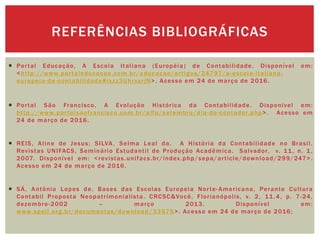  Portal Educação, A Escola Italiana (Européia) de Contabilidade. Disponível em:
<http://www.portaleducacao.com.br/educacao/artigos/24797/a-escola-italiana-
europeia-de-contabilidade#ixzz3UhrxsrjN>. Acesso em 24 de março de 2016.
 Portal São Francisco, A Evolução Histórica da Contabilidade. Disponível em:
http://www.portalsaofrancisco.com.br/alfa/setembro/dia-do-contador.php>. Acesso em
24 de março de 2016.
 REIS, Aline de Jesus; SILVA, Selma Leal da. A História da Contabilidade no Brasil.
Revistas UNIFACS, Seminário Estudantil de Produção Acadêmica. Salvador, v. 11, n. 1,
2007. Disponível em: <revistas.unifacs.br/index.php/sepa/article/download/299/247>.
Acesso em 24 de março de 2016.
 SÁ, Antônio Lopes de. Bases das Escolas Europeia Norte-Americana, Perante Cultura
Contabil Proposta Neopatrimonialista. CRCSC&Você, Florianópolis, v. 2, 11.4, p. 7-24,
dezembro-2002 – março 2013. Disponível em:
www.spell.org.br/documentos/download/33575>. Acesso em 24 de março de 2016;
REFERÊNCIAS BIBLIOGRÁFICAS
 