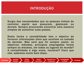 Surgiu das necessidades que as pessoas tinham de
controlar aquilo que possuíam, gastavam ou
deviam. Sempre procurando encontrar uma maneira
simples de aumentar suas posses.
Desta forma a contabilidade tem o objetivo de
fornecer informações úteis que auxiliam na tomada
de decisão. Mas será que foi sempre assim, os
objetivos, métodos, princípios empregados foram
sempre os mesmos, em todos os lugares do mundo?
A contabilidade é algo exata, imutável? Claro que
não, sabemos muito bem disso.
INTRODUÇÃO
Evolução
Histórica
Introdução
Escola
Europeia
Escola
Americana
Common Law
X Code Low
Contabilidade
no Brasil
Conclusão
 