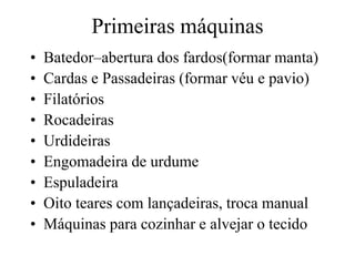 Primeiras máquinas
• Batedor–abertura dos fardos(formar manta)
• Cardas e Passadeiras (formar véu e pavio)
• Filatórios
• Rocadeiras
• Urdideiras
• Engomadeira de urdume
• Espuladeira
• Oito teares com lançadeiras, troca manual
• Máquinas para cozinhar e alvejar o tecido
 