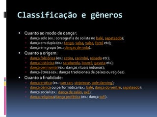 Classificação e gênerosQuanto ao modo de dançar: dança solo (ex.: coreografia de solista no balé, sapateado); dança em dupla (ex.: tango, salsa, valsa, forróetc); dança em grupo (ex.: danças de roda). Quanto a origem: dança folclórica (ex.: catira, carimbó, reisadoetc); dança histórica (ex.: sarabanda, bourré, gavotaetc); dança cerimonial (ex.: danças rituais indianas); dança étnica (ex.: danças tradicionais de países ou regiões). Quanto a finalidade: dança erótica (ex.: cancan, striptease, poledancing); dança cênica ou performática (ex.: balé, dança do ventre, sapateado); dança social (ex.: dança de salão, axé); dança religiosa/dança profética (ex.: dança sufi). 