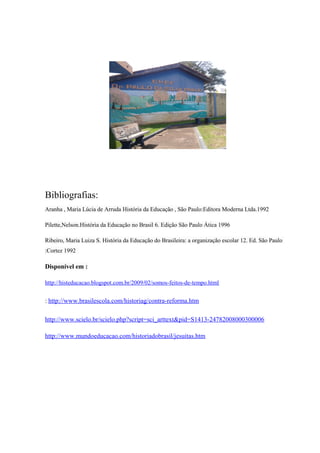Bibliografias:
Aranha , Maria Lúcia de Arruda História da Educação , São Paulo:Editora Moderna Ltda.1992
Pilette,Nelson.História da Educação no Brasil 6. Edição São Paulo Ática 1996
Ribeiro, Maria Luiza S. História da Educação do Brasileira: a organização escolar 12. Ed. São Paulo
:Cortez 1992
Disponível em :
http://histeducacao.blogspot.com.br/2009/02/somos-feitos-de-tempo.html
: http://www.brasilescola.com/historiag/contra-reforma.htm
http://www.scielo.br/scielo.php?script=sci_arttext&pid=S1413-24782008000300006
http://www.mundoeducacao.com/historiadobrasil/jesuitas.htm
 