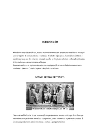 INTRODUÇÃO
O trabalho a ser desenvolvido, nos da o conhecimento sobre preservar a memória da educação
escolar a partir da implementação e realização de estudos e pesquisas. Aqui vamos conhecer o
cenário europeu que deu origem à educação escolar no Brasil, ao substituir a educação difusa das
tribos indígenas e, posteriormente, africanas.
Podemos conhecer os registros dos primeiros e mais significativos estabelecimentos escolares
fundados à época da Colônia, Império e República brasileiros.
SOMOS FEITOS DE TEMPO
Somos seres históricos, já que nossas ações e pensamentos mudam no tempo, à medida que
enfrentamos os problemas não só da vida pessoal, como também da experiência coletiva. É
assim que produzimos a nós mesmos e a cultura a que pertencemos.
 