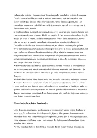 Cada geração assimila a herança cultural dos antepassados e estabelece projetos de mudança.
Ou seja: estamos inseridos no tempo: o presente não se esgota na ação que realiza, mas
adquire sentido pelo passado e pelo futuro desejado. Pensar o passado, porém, não é um
exercício de saudosismo, curiosidade ou erudição: o passado não está morto, porque nele se
fundam as raízes do presente.
Se resultamos desse movimento incessante, é impossível pensar em uma natureza humana com
características universais e eternas. Não há um conceito de “ser humano universal que sirva de
modelo em todos os tempos. Não nos compreendemos fora de nossa prática social, porque
esta, por sua vez, se encontra mergulhada em um contexto histórico-social concreto.
Com a historia da educação construímos interpretações sobre as maneiras pelas quais os
povos transmitem sua cultura e criam as instituições escolares e as teorias que as orientam. Por
isso, é indispensável que o educador consciente e crítico, seja capaz de compreender sua
atuação nos aspectos de continuidade e de ruptura em relação aos seus antecessores, a fim de
agir de maneira intencional e não meramente intuitiva e ao acaso. Se somos seres históricos,
nada escapa à dimensão do tempo.
A História surge da necessidade de reconstituirmos o passado, relatando os acontecimentos
que decorreram da ação transformadora dos indivíduos no tempo, por meio da seleção e da
construção dos fatos considerados relevantes e que serão interpretados a partir de métodos
diversos.
A historia da educação não é simplesmente uma disciplina. Ela trata da abordagem científica
de recortes da realidade e oportuniza estudar a educação e suas teorias no contexto histórico
em que surgiram, para observar a concomitância entre as suas crises e as do sistema social. As
questões de educação estão engendradas nas relações que se estabelecem entre as pessoas nos
diversos segmentos da comunidade. É um fenômeno que sofre os efeitos do jogo de poder, por
estar de fato envolvida na política.
A historia da educação tem duas funções:
Como disciplina de um curso, oportuniza que as pessoas envolvidas no projeto de educar as
novas gerações tenham consciência do caminho já percorrido e possam, intencionalmente,
estabelecer metas para a implementação desse processo, atentas para as mudanças necessárias.
Como atividade científica de busca e interpretação das fontes, para melhor conhecer nosso
passado e nosso presente.
Por fim, essas duas funções da historia da educação devem exercer fecunda influência na
 