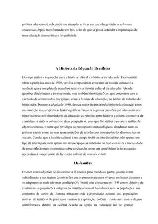 política educacional, sobretudo nas situações críticas em que são gestadas as reformas
educativas, depois transformadas em leis, a fim de que se possa defender a implantação de
uma educação democrática e de qualidade.
A História da Educação Brasileira
O artigo analisa a separação entre a história cultural e a história da educação. Examinando
obras a partir dos anos de 1970, verifica a importância crescente da história cultural e a
ausência quase completa de trabalhos relativos à história cultural da educação. Aborda
questões disciplinares e institucionais, mas também historiográficas, que concorrem para a
exclusão de determinadas disciplinas, como a história da educação, do âmbito de trabalho do
historiador. Durante a década de 1980, detecta maior interesse pela história da educação e por
sua inserção nas perspectivas historiográficas. Focaliza algumas questões que interessam aos
historiadores e aos historiadores da educação: as relações entre história e cultura; a tentativa de
considerar a história cultural em duas perspectivas: uma que lhe atribui o recorte e análise de
objetos culturais, e outra que privilegia os pressupostos metodológicos, abordando tanto as
práticas sociais como as suas representações, de acordo com concepções das diversas teorias
sociais. Conclui que a história cultural é um campo multi ou interdisciplinar, não apenas um
tipo de abordagem, nem apenas um novo espaço ou dimensão do real, e enfatiza a necessidade
de uma reflexão mais sistemática sobre a educação como um tema/objeto de investigação
necessário à compreensão da formação cultural de uma sociedade.
Os Jesuítas
Criados com o objetivo de disseminar a fé católica pelo mundo os padres jesuítas eram
subordinados a um regime de privações que os preparavam para viverem em locais distantes e
se adaptarem as mais adversas condições.No brasil eles chegaram em 1549 com o objetivo de
cristianizar as populações indígena do território colonial.Ao submeterem as populações aos
conjuntos de vários da Europa minavam toda a diversidade cultural das populações
nativas do território.Os principais centros de exploração colônia contavam com colégios
administrados dentro da colônia .A ação da igreja na educação foi de grande
 