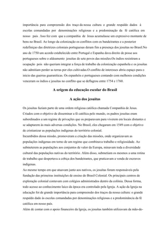 importância para compreensão dos traço da nossa cultura o grande respaldo dados á
escolas comandadas por denominações religiosas e a predominação da fé católica em
nosso pais . Isso fez com que a companhia de Jesus acumulasse um expressivo montante de
bens no Brasil. Ao longo da colonização os conflitos com os bandeirantes e a posterior
redefiniçao das diretrizes coloniais portuguesas deram fim a presença dos jesuítas no Brasil.No
ano de 1750 um acordo estabelecido entre Portugal e Espanha dava direito de posse aos
portugueses sobre o aldeamento jesuítas de sete povos das missões.Os índios resistiram a
ocupação pois não queriam integrar a força de trabalho da colonização espanhola e os jesuítas
não admitiam perder as terras por eles cultivadas.O conflito de interesses abriu espaço para o
inicio das guerras guaraníticas. Os espanhóis e portugueses contando com melhores condições
venceram os índios e jesuítas no conflito que se deflagrou entre 1754 e 1760.
A origem da educação escolar do Brasil
A ação dos jesuitas
Os jesuítas faziam parte de uma ordem religiosa católica chamada Companhia de Jesus.
Criados com o objetivo de disseminar a fé católica pelo mundo, os padres jesuítas eram
subordinados a um regime de privações que os preparavam para viverem em locais distantes e
se adaptarem às mais adversas condições. No Brasil, eles chegaram em 1549 com o objetivo
de cristianizar as populações indígenas do território colonial.
Incumbidos dessa missão, promoveram a criação das missões, onde organizavam as
populações indígenas em torno de um regime que combinava trabalho e religiosidade. Ao
submeterem as populações aos conjuntos de valor da Europa, minavam toda a diversidade
cultural das populações nativas do território. Além disso, submetiam os mesmos a uma rotina
de trabalho que despertava a cobiça dos bandeirantes, que praticavam a venda de escravos
indígenas.
Ao mesmo tempo em que atuavam junto aos nativos, os jesuítas foram responsáveis pela
fundação das primeiras instituições de ensino do Brasil Colonial. Os principais centros de
exploração colonial contavam com colégios administrados dentro da colônia. Dessa forma,
todo acesso ao conhecimento laico da época era controlado pela Igreja. A ação da Igreja na
educação foi de grande importância para compreensão dos traços da nossa cultura: o grande
respaldo dado às escolas comandadas por denominações religiosas e a predominância da fé
católica em nosso país.
Além de contar com o apoio financeiro da Igreja, os jesuítas também utilizavam da mão-de-
 