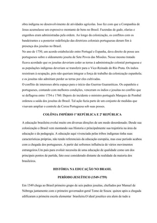 obra indígena no desenvolvimento de atividades agrícolas. Isso fez com que a Companhia de
Jesus acumulasse um expressivo montante de bens no Brasil. Fazendas de gado, olarias e
engenhos eram administradas pela ordem. Ao longo da colonização, os conflitos com os
bandeirantes e a posterior redefinição das diretrizes coloniais portuguesas deram fim à
presença dos jesuítas no Brasil.
No ano de 1750, um acordo estabelecido entre Portugal e Espanha, dava direito de posse aos
portugueses sobre o aldeamento jesuíta de Sete Povos das Missões. Nesse mesmo tratado
ficava acordado que os jesuítas deveriam ceder as terras à administração colonial portuguesa e
as populações indígenas deveriam se transferir para o Vice-Reinado do Rio Prata. Os índios
resistiram à ocupação, pois não queriam integrar a força de trabalho da colonização espanhola;
e os jesuítas não admitiam perder as terras por eles cultivadas.
O conflito de interesses abriu espaço para o início das Guerras Guaraníticas. Os espanhóis e
portugueses, contando com melhores condições, venceram os índios e jesuítas no conflito que
se deflagrou entre 1754 e 1760. Depois do incidente o ministro português Marques de Pombal
ordenou a saída dos jesuítas do Brasil. Tal ação fazia parte de um conjunto de medidas que
visavam ampliar o controle da Coroa Portuguesa sob suas posses.
COLÔNIA IMPÉRIO 1ª REPÚBLICA E 2ª REPÚBLICA
A educação brasileira evolui muito em diversas direções de um modo desordenado. Desde sua
colonização o Brasil vem montando sua Historia e principalmente sua trajetória na área da
educação e da pedagogia. A educação aqui vivenciada pelas tribos indígenas tinha suas
características próprias, não tendo referenciais da educação européia, mas esse período acabou
com a chegada dos portugueses. A partir daí sofremos influência de vários movimentos
estrangeiros.Um país para evoluir necessita de uma educação de qualidade como um dos
principais pontos de partida, fato esse considerado distante da realidade da maioria dos
brasileiros.
HISTÓRIA NA EDUCAÇÃO NO BRASIL
PERÍODO JESUÍTICO (1549-1759)
Em 1549 chega ao Brasil primeiro grupo de seis padres jesuítas, chefiados por Manuel de
Nóbrega juntamente com o primeiro governador-geral Tome de Souza quinze após a chegada
edificaram a primeira escola elementar brasileira.O ideal jesuítico era alem de tudo a
 