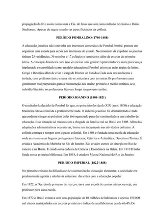 propagação da fé e assim como toda a Cia. de Jesus usavam como método de ensino o Ratio
Studiorum. Apesas de seguir atender as especificidades da colônia.
PERÍODO POMBALINO (1760-1808)
A educação jesuítica não convinha aos interesses comerciais de Pombal.Pombal pensou em
organizar uma escola para servir aos interesses do estado. No momento da expulsão os jesuítas
tinham 25 residências, 36 missões e 17 colégios e seminários além de escolas de primeira
letras. A educação brasileira com isso vivenciou uma grande ruptura histórica num processo já
implantado e consolidado como modelo educacional.Pombal criava as aulas régias de latim,
Grego e Retórica além de criar o cargode Diretor de Estudos.Cada aula era autônoma e
isolada, com professor único e uma não se articulava com as outras.Os professores eram
geralmente mal preparados,para a manutenção dos ensino primário e médio instituiu-se o
subsídio literário, os professores ficavam longo tempo sem receber.
PERÍODO JOANINO (1808-1821)
O resultado da decisão de Pombal foi que, no princípio do século XIX (anos 1800) a educação
brasileira estava reduzida a praticamente nada. O sistema jesuítico foi desmantelado e nada
que pudesse chegar ao próximo deles foi organizado para dar continuidade a um trabalho de
educação. Essa situação só mudou com a chegada da família real ao Brasil em 1808. Além das
adaptações administrativas necessárias, houve um incremento nas atividades culturais. A
colônia começa a romper com o pacto colonial. Em 1808 é fundada uma escola de educação
onde se ensinava as línguas portuguesa e francesa, Retórica e Aritmética, Desenho e Pintura. È
criada a Academia da Marinha no Rio de Janeiro. São criados cursos de cirurgia no Rio de
Janeiro e na Bahia. E criado uma cadeira de Ciência e Econômica na Bahia. Em 1810 D João
funda nossa primeira biblioteca. Em 1818, é criado o Museu Nacional do Rio de Janeiro.
PERÍODO IMPERIAL (1822-1888)
No primeiro reinado ha dificuldade de sistematização educação elementar, a sociedade era
predominante agrária e não havia enteresse das elites com a educação popular.
Em 1822, o Decreto de primeiro de março criava uma escola de ensino mútuo, ou seja, um
professor para cada escola.
Em 1872 o Brasil contava com uma população de 10 milhões de habitantes e apenas 150.000
mil alunos matriculados em escolas primárias o índice de analfabetismo era de 66,4%.De
 