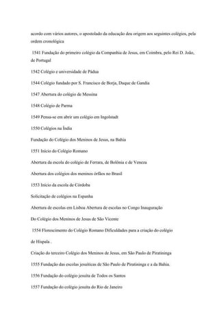 acordo com vários autores, o apostolado da educação deu origem aos seguintes colégios, pela
ordem cronológica
1541 Fundação do primeiro colégio da Companhia de Jesus, em Coimbra, pelo Rei D. João,
de Portugal
1542 Colégio e universidade de Pádua
1544 Colégio fundado por S. Francisco de Borja, Duque de Gandia
1547 Abertura do colégio de Messina
1548 Colégio de Parma
1549 Pensa-se em abrir um colégio em Ingolstadt
1550 Colégios na Índia
Fundação do Colégio dos Meninos de Jesus, na Bahia
1551 Início do Colégio Romano
Abertura da escola do colégio de Ferrara, de Bolônia e de Veneza
Abertura dos colégios dos meninos órfãos no Brasil
1553 Início da escola de Córdoba
Solicitação de colégios na Espanha
Abertura de escolas em Lisboa Abertura de escolas no Congo Inauguração
Do Colégio dos Meninos de Jesus de São Vicente
1554 Florescimento do Colégio Romano Dificuldades para a criação do colégio
de Híspala .
Criação do terceiro Colégio dos Meninos de Jesus, em São Paulo de Piratininga
1555 Fundação das escolas jesuíticas de São Paulo de Piratininga e a da Bahia.
1556 Fundação do colégio jesuíta de Todos os Santos
1557 Fundação do colégio jesuíta do Rio de Janeiro
 