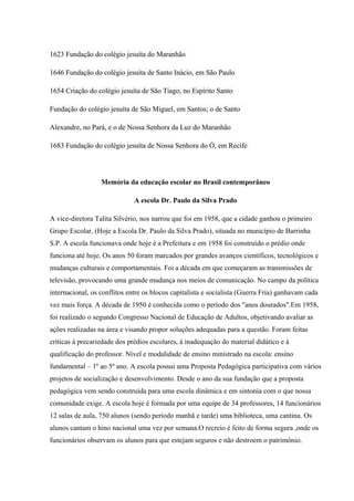 1623 Fundação do colégio jesuíta do Maranhão
1646 Fundação do colégio jesuíta de Santo Inácio, em São Paulo
1654 Criação do colégio jesuíta de São Tiago, no Espírito Santo
Fundação do colégio jesuíta de São Miguel, em Santos; o de Santo
Alexandre, no Pará, e o de Nossa Senhora da Luz do Maranhão
1683 Fundação do colégio jesuíta de Nossa Senhora do Ó, em Recife
Memória da educação escolar no Brasil contemporâneo
A escola Dr. Paulo da Silva Prado
A vice-diretora Talita Silvério, nos narrou que foi em 1958, que a cidade ganhou o primeiro
Grupo Escolar, (Hoje a Escola Dr. Paulo da Silva Prado), situada no município de Barrinha
S.P. A escola funcionava onde hoje é a Prefeitura e em 1958 foi construído o prédio onde
funciona até hoje. Os anos 50 foram marcados por grandes avanços científicos, tecnológicos e
mudanças culturais e comportamentais. Foi a década em que começaram as transmissões de
televisão, provocando uma grande mudança nos meios de comunicação. No campo da política
internacional, os conflitos entre os blocos capitalista e socialista (Guerra Fria) ganhavam cada
vez mais força. A década de 1950 é conhecida como o período dos "anos dourados".Em 1958,
foi realizado o segundo Congresso Nacional de Educação de Adultos, objetivando avaliar as
ações realizadas na área e visando propor soluções adequadas para a questão. Foram feitas
críticas à precariedade dos prédios escolares, à inadequação do material didático e à
qualificação do professor. Nível e modalidade de ensino ministrado na escola: ensino
fundamental – 1º ao 5º ano. A escola possui uma Proposta Pedagógica participativa com vários
projetos de socialização e desenvolvimento. Desde o ano da sua fundação que a proposta
pedagógica vem sendo construída para uma escola dinâmica e em sintonia com o que nossa
comunidade exige. A escola hoje é formada por uma equipe de 34 professores, 14 funcionários
12 salas de aula, 750 alunos (sendo período manhã e tarde) uma biblioteca, uma cantina. Os
alunos cantam o hino nacional uma vez por semana.O recreio é feito de forma segura ,onde os
funcionários observam os alunos para que estejam seguros e não destroem o patrimônio.
 