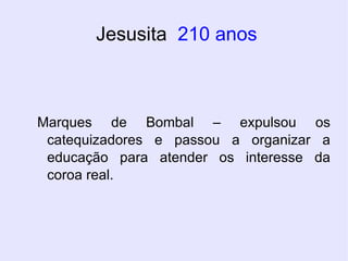 Jesusita  210 anos Marques de Bombal – expulsou os catequizadores e passou a organizar a educação para atender os interesse da coroa real. 