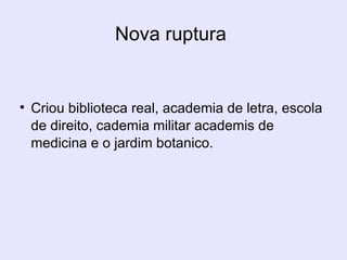 Nova ruptura  Criou biblioteca real, academia de letra, escola de direito, cademia militar academis de medicina e o jardim botanico. 