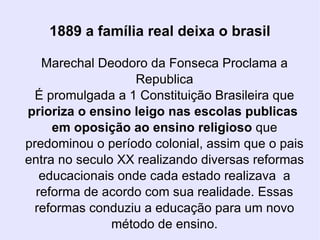 1889 a família real deixa o brasil Marechal Deodoro da Fonseca Proclama a Republica É promulgada a 1 Constituição Brasileira que  prioriza o ensino leigo nas escolas publicas  em oposição ao ensino religioso  que predominou o período colonial, assim que o pais entra no seculo XX realizando diversas reformas educacionais onde cada estado realizava  a reforma de acordo com sua realidade. Essas reformas conduziu a educação para um novo método de ensino. 