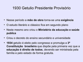 1930 Getulio Presidente Provisório Nesse período a  mão de obra  torna-se uma  exigência O estudo literário e clássico fica em segundo plano Neste mesmo ano criou o  Ministério da educação e saúde publica Criou o decreto do ensino secundário e universidade 1934  getulio é eleito pelo congresso e promulga a  3ª Constituição  brasileira  que dispõe pela primeira vez que a  educação é direito de todos , devendo ser ministrada pela família e pelo estado de forma gratuita. 